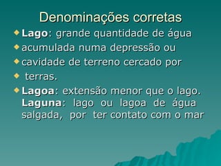 Denominações corretas Lago : grande quantidade de água  acumulada numa depressão ou  cavidade de terreno cercado por  terras.  Lagoa : extensão menor que o lago. Laguna :  lago  ou  lagoa  de  água  salgada,  por  ter contato com o mar 