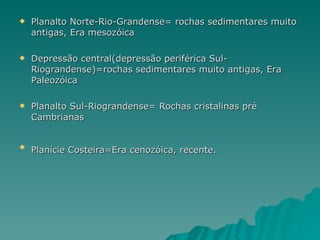 Planalto Norte-Rio-Grandense= rochas sedimentares muito antigas, Era mesozóica  Depressão central(depressão periférica Sul-Riograndense)=rochas sedimentares muito antigas, Era Paleozóica Planalto Sul-Riograndense= Rochas cristalinas pré Cambrianas Planície Costeira=Era cenozóica, recente.   