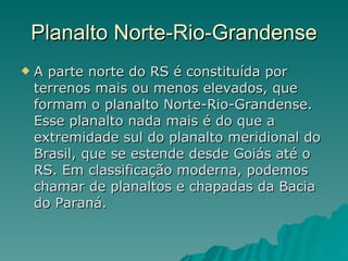Planalto Norte-Rio-Grandense A parte norte do RS é constituída por terrenos mais ou menos elevados, que formam o planalto Norte-Rio-Grandense. Esse planalto nada mais é do que a extremidade sul do planalto meridional do Brasil, que se estende desde Goiás até o RS. Em classificação moderna, podemos chamar de planaltos e chapadas da Bacia do Paraná.  