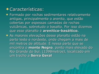 Características: Formado por rochas sedimentares relativamente antigas, principalmente o arenito, que estão cobertas por espessas camadas de rochas vulcânicas, sobretudo o basalto. Por isso dizemos que esse planalto é  arenítico-basáltico.  As maiores elevações desse planalto estão na parte leste e nordeste, onde chegam a mais de mil metros de altitude. É nessa parte que se encontra o  monte Negro , ponto mais elevado do Rio Grande do Sul. (1398metros), localizado em um trecho a  Serra Geral 