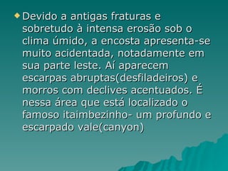 Devido a antigas fraturas e sobretudo à intensa erosão sob o clima úmido, a encosta apresenta-se muito acidentada, notadamente em sua parte leste. Aí aparecem escarpas abruptas(desfiladeiros) e morros com declives acentuados. É nessa área que está localizado o famoso itaimbezinho- um profundo e escarpado vale(canyon) 