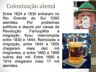 Colonização alemã Entre 1824 e 1830 entraram no Rio Grande do Sul 5350 alemães. Por problemas políticos e depois por causa da Revolução Farroupilha a imigração ficou interrompida entre 1830 e 1844. Reiniciada a imigração, entre 1844 e 1850 chegaram mais dez mil imigrantes, e entre 1860 e 1889 outros dez mil. Entre 1890 e 1914 chegaram mais 17 mil alemães. 