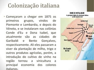 Colonização italiana Começaram a chegar em 1875 os primeiros grupos, vindos de Piemonte e Lombardia, e depois do Vêneto, e se instalaram nas colônias Conde d'Eu e Dona Isabel, que atualmente são as cidades de Garibaldi e Bento Gonçalves, respectivamente. Ali eles passaram a viver da plantação de milho, trigo e outros produtos agrícolas, porém, a introdução do cultivo de vinho na região tornou a vinicultura a principal economia dos colonos italianos. 