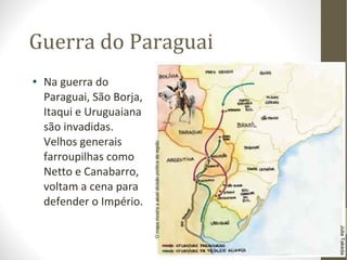 Guerra do Paraguai Na guerra do Paraguai, São Borja, Itaqui e Uruguaiana são invadidas. Velhos generais farroupilhas como Netto e Canabarro, voltam a cena para defender o Império. 