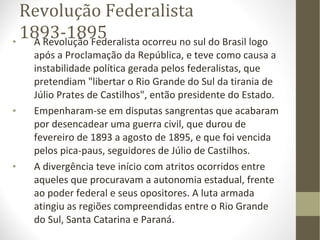 Revolução Federalista 1893-1895 A Revolução Federalista ocorreu no sul do Brasil logo após a Proclamação da República, e teve como causa a instabilidade política gerada pelos federalistas, que pretendiam "libertar o Rio Grande do Sul da tirania de Júlio Prates de Castilhos", então presidente do Estado. Empenharam-se em disputas sangrentas que acabaram por desencadear uma guerra civil, que durou de fevereiro de 1893 a agosto de 1895, e que foi vencida pelos pica-paus, seguidores de Júlio de Castilhos. A divergência teve início com atritos ocorridos entre aqueles que procuravam a autonomia estadual, frente ao poder federal e seus opositores. A luta armada atingiu as regiões compreendidas entre o Rio Grande do Sul, Santa Catarina e Paraná. 