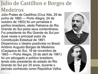 Julio de Castilhos e Borges de Medeiros Júlio Prates de Castilhos (Cruz Alta, 29 de junho de 1860 — Porto Alegre, 24 de outubro de 1903) foi um jornalista e político brasileiro, eleito Patriarca do Rio Grande do Sul pelos seus conterrâneos. Foi presidente do Rio Grande do Sul por duas vezes e principal autor da Constituição Estadual de 1891. Disseminou o ideário positivista no Brasil. Antônio Augusto Borges de Medeiros (Caçapava do Sul, 19 de novembro de 1863 — Porto Alegre, 25 de abril de 1961) foi um advogado e político brasileiro, tendo sido presidente do estado do Rio Grande do Sul por 25 anos, durante o período conhecido como República Velha. 