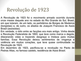 Revolução de 1923 A Revolução de 1923 foi o movimento armado ocorrido durante onze meses daquele ano no estado do Rio Grande do Sul, Brasil, em que lutaram, de um lado, os partidários de Borges de Medeiros (borgistas) e, de outro, os aliados de Joaquim Francisco de Assis Brasil (assisistas). Em verdade, o ódio entre as facções era mais antigo. Vinha desde a Revolução Federalista de 1893, que teve como marca a degola, dilacerando vidas e trazendo desgraça e tristeza para muitas famílias. Essa Revolução deixou sentimentos de vingança e violência em muitos corações, que teve quase continuidade na Revolução de 1923. Em dezembro de 1923, pacificou-se a revolução no Pacto de Pedras Altas, no famoso castelo, residência de Assis Brasil. 