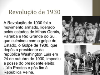Revolução de 1930 A Revolução de 1930 foi o movimento armado, liderado pelos estados de Minas Gerais, Paraíba e Rio Grande do Sul, que culminou com o golpe de Estado, o Golpe de 1930, que depôs o presidente da república Washington Luís em 24 de outubro de 1930, impediu a posse do presidente eleito Júlio Prestes e pôs fim à República Velha. 