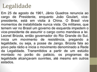 Legalidade Em 25 de agosto de 1961, Jânio Quadros renuncia ao cargo de Presidente, enquanto João Goulart, vice-presidente, está em visita à China. O Brasil vive momentos de instabilidade nunca vista. Os militares, que temem ver no Brasil um governo de esquerda impedem o vice-presidente de assumir o cargo como mandava a lei. Leonel Brizola, então governador do Rio Grande do Sul, inicia um movimento de resistência, pregando a legalidade, ou seja, a posse de Jango. Brizola fala ao povo pela rádio e inicia o movimento denominado a Rede da Legalidade. Transmitidos a partir de um estúdio montado no porão do palácio, os programas da legalidade alcançavam ouvintes, até mesmo em outros estados. 
