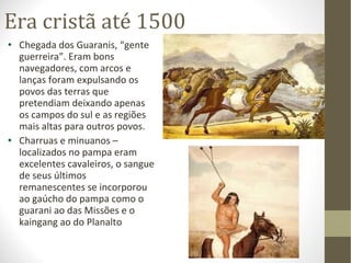 Era cristã até 1500 Chegada dos Guaranis, “gente guerreira”. Eram bons navegadores, com arcos e lanças foram expulsando os povos das terras que pretendiam deixando apenas os campos do sul e as regiões mais altas para outros povos. Charruas e minuanos – localizados no pampa eram excelentes cavaleiros, o sangue de seus últimos remanescentes se incorporou ao gaúcho do pampa como o guarani ao das Missões e o kaingang ao do Planalto 