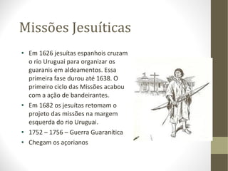 Missões Jesuíticas Em 1626 jesuítas espanhois cruzam o rio Uruguai para organizar os guaranis em aldeamentos. Essa primeira fase durou até 1638. O primeiro ciclo das Missões acabou com a ação de bandeirantes. Em 1682 os jesuítas retomam o projeto das missões na margem esquerda do rio Uruguai. 1752 – 1756 – Guerra Guaranítica  Chegam os açorianos 