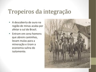 Tropeiros da integração A descoberta de ouro na região de minas acaba por afetar o sul do Brasil. Entram em cena homens que abrem caminhos, levam mulas para a mineração e tiram a economia sulina do isolamento. 