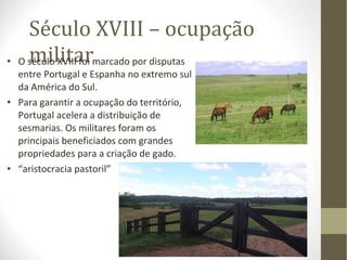 Século XVIII – ocupação militar O século XVIII foi marcado por disputas entre Portugal e Espanha no extremo sul da América do Sul. Para garantir a ocupação do território, Portugal acelera a distribuição de sesmarias. Os militares foram os principais beneficiados com grandes propriedades para a criação de gado. “ aristocracia pastoril” 