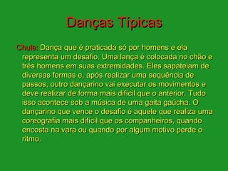 Danças Típicas
Chula: Dança que é praticada só por homens e ela
 representa um desafio. Uma lança é colocada no chão e
 três homens em suas extremidades. Eles sapateiam de
 diversas formas e, após realizar uma sequência de
 passos, outro dançarino vai executar os movimentos e
 deve realizar de forma mais difícil que o anterior. Tudo
 isso acontece sob a música de uma gaita gaúcha. O
 dançarino que vence o desafio é aquele que realiza uma
 coreografia mais difícil que os companheiros, quando
 encosta na vara ou quando por algum motivo perde o
 ritmo.
 