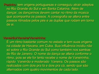 Pezinho: tem origens portuguesas e conseguiu atrair adeptos
 no Rio Grande do Sul e em Santa Catarina. Além de
 dançar, os dançarinos devem cantar no ritmo da música
 que acompanha os passos. A coreografia se altera entre
 passos ritmados pelos pés e as duplas que rodam em torno
 de si.



Vaneirão/Vaneira/Vaneirinha:
  É um ritmo bastante comum no estado e tem suas origens
  na cidade de Havana, em Cuba. Sua influência incidiu não
  só sobre o Rio Grande do Sul como também nos sambas
  do Rio de Janeiro. O nome da dança se altera conforme o
  ritmo, pois se ele for lento recebe o nome de Vaneirinha,
  rápido Vaneirão e moderado Vaneira. Os passos são
  realizados com dois pra lá e dois pra cá, sendo que são
  alternados com quatro movimentos de cada lado.
 
