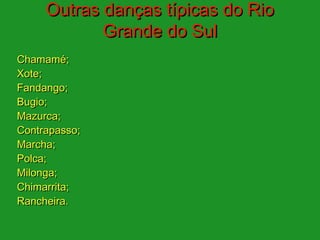 Outras danças típicas do Rio
            Grande do Sul
Chamamé;
Xote;
Fandango;
Bugio;
Mazurca;
Contrapasso;
Marcha;
Polca;
Milonga;
Chimarrita;
Rancheira.
 