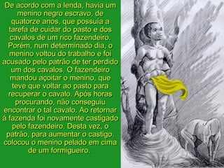 De acordo com a lenda, havia um
     menino negro escravo, de
   quatorze anos, que possuía a
  tarefa de cuidar do pasto e dos
  cavalos de um rico fazendeiro.
  Porém, num determinado dia, o
  menino voltou do trabalho e foi
acusado pelo patrão de ter perdido
   um dos cavalos. O fazendeiro
   mandou açoitar o menino, que
   teve que voltar ao pasto para
  recuperar o cavalo. Após horas
    procurando, não conseguiu
encontrar o tal cavalo. Ao retornar
á fazenda foi novamente castigado
   pelo fazendeiro. Desta vez, o
 patrão, para aumentar o castigo.
colocou o menino pelado em cima
        de um formigueiro.
 