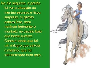 No dia seguinte, o patrão
 foi ver a situação do
 menino escravo e ficou
 surpreso. O garoto
 estava livre, sem
 nenhum ferimento e
 montado no cavalo baio
 que havia sumido.
 Conta a lenda que foi
 um milagre que salvou
 o menino, que foi
 transformado num anjo.
 