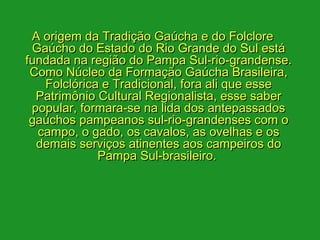A origem da Tradição Gaúcha e do Folclore
 Gaúcho do Estado do Rio Grande do Sul está
fundada na região do Pampa Sul-rio-grandense.
 Como Núcleo da Formação Gaúcha Brasileira,
   Folclórica e Tradicional, fora ali que esse
  Patrimônio Cultural Regionalista, esse saber
 popular, formara-se na lida dos antepassados
 gaúchos pampeanos sul-rio-grandenses com o
  campo, o gado, os cavalos, as ovelhas e os
  demais serviços atinentes aos campeiros do
             Pampa Sul-brasileiro. 
 