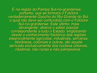 É na região do Pampa Sul-rio-grandense,
        portanto, que se formara o Folclore
verdadeiramente Gaúcho do Rio Grande do Sul,
 o qual não deve ser confundido com o Folclore
       Sul-rio-grandense. Este último, mais
        abrangente, abarca o saber popular
  correspondente a todo o Estado, englobando
  desde o conhecimento folclórico das regiões
essencialmente agrícolas, industriais, serranas,
    litorâneas, coloniais e outras, até aquele
 derivado exclusivamente dos núcleos urbanos,
     citadinos, não rurais e não pampeanos. 
 