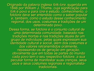 Originado da palavra inglesa folk-lore, sugerida em
 1846 por William J. Thoms, cuja significação para
 folk é povo e para lore é estudo, conhecimento, o
 folclore deve ser entendido como o saber popular
  e, também, como o estudo desse conhecimento
  regional, dos usos, costumes e tradições de um
                 determinado povo. 
 Dessa forma, se folclore é o conjunto cultural de
    uma determinada comunidade, baseado nas
   tradições mortas e nas tradições atuais de um
  grupo de indivíduos, pelas quais expressam sua
 identidade cultural e social, além dos costumes e
        dos valores retransmitidos oralmente,
       repassando-os de geração em geração,
   obviamente que em todas as partes do mundo
   cada povo tem o seu respectivo folclore, a sua
  peculiar forma de manifestar suas crenças, seus
   usos e seus costumes regionais e regionalista-
                    tradicionais. 
 