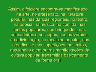 Assim, o folclore encontra-se manifestado
     na arte, no artesanato, na literatura
 popular, nas danças regionais, no teatro,
   na poesia, na música, na comida, nas
   festas populares, nos brinquedos, nas
 brincadeiras e nos jogos, nos provérbios,
 na adivinhação, na medicina popular, nas
  crendices e nas supertições, nos mitos,
 nas lendas e em outras manifestações da
 cultura popular, transmitida basicamente
               de forma oral. 
 