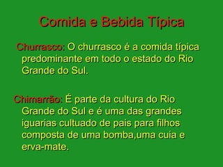 Comida e Bebida Típica
Churrasco: O churrasco é a comida típica
 predominante em todo o estado do Rio
 Grande do Sul.

Chimarrão: É parte da cultura do Rio
 Grande do Sul e é uma das grandes
 iguarias cultuado de pais para filhos
 composta de uma bomba,uma cuia e
 erva-mate.
 