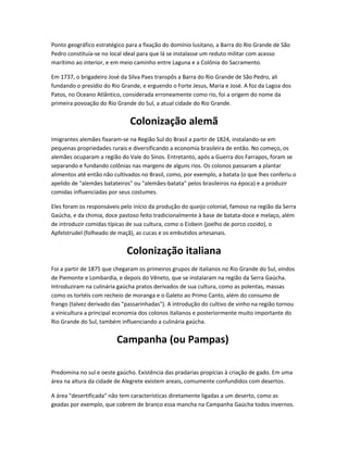 Ponto geográfico estratégico para a fixação do domínio lusitano, a Barra do Rio Grande de São
Pedro constituía-se no local ideal para que lá se instalasse um reduto militar com acesso
marítimo ao interior, e em meio caminho entre Laguna e a Colônia do Sacramento.
Em 1737, o brigadeiro José da Silva Paes transpôs a Barra do Rio Grande de São Pedro, ali
fundando o presídio do Rio Grande, e erguendo o Forte Jesus, Maria e José. A foz da Lagoa dos
Patos, no Oceano Atlântico, considerada erroneamente como rio, foi a origem do nome da
primeira povoação do Rio Grande do Sul, a atual cidade do Rio Grande.
Colonização alemã
Imigrantes alemães fixaram-se na Região Sul do Brasil a partir de 1824, instalando-se em
pequenas propriedades rurais e diversificando a economia brasileira de então. No começo, os
alemães ocuparam a região do Vale do Sinos. Entretanto, após a Guerra dos Farrapos, foram se
separando e fundando colônias nas margens de alguns rios. Os colonos passaram a plantar
alimentos até então não cultivados no Brasil, como, por exemplo, a batata (o que lhes conferiu o
apelido de "alemães batateiros" ou "alemães-batata" pelos brasileiros na época) e a produzir
comidas influenciadas por seus costumes.
Eles foram os responsáveis pelo início da produção do queijo colonial, famoso na região da Serra
Gaúcha, e da chimia, doce pastoso feito tradicionalmente à base de batata-doce e melaço, além
de introduzir comidas típicas de sua cultura, como o Eisbein (joelho de porco cozido), o
Apfelstrudel (folheado de maçã), as cucas e os embutidos artesanais.
Colonização italiana
Foi a partir de 1875 que chegaram os primeiros grupos de italianos no Rio Grande do Sul, vindos
de Piemonte e Lombardia, e depois do Vêneto, que se instalaram na região da Serra Gaúcha.
Introduziram na culinária gaúcha pratos derivados de sua cultura, como as polentas, massas
como os tortéis com recheio de moranga e o Galeto ao Primo Canto, além do consumo de
frango (talvez derivado das "passarinhadas"). A introdução do cultivo de vinho na região tornou
a vinicultura a principal economia dos colonos italianos e posteriormente muito importante do
Rio Grande do Sul, também influenciando a culinária gaúcha.
Campanha (ou Pampas)
Predomina no sul e oeste gaúcho. Existência das pradarias propícias à criação de gado. Em uma
área na altura da cidade de Alegrete existem areais, comumente confundidos com desertos.
A área "desertificada" não tem características diretamente ligadas a um deserto, como as
geadas por exemplo, que cobrem de branco essa mancha na Campanha Gaúcha todos invernos.
 
