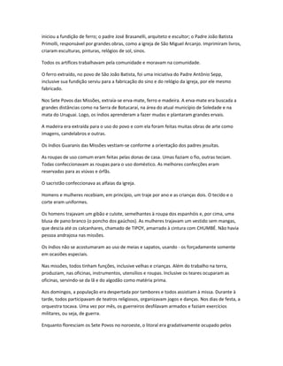 iniciou a fundição de ferro; o padre José Brasanelli, arquiteto e escultor; o Padre João Batista
Primolli, responsável por grandes obras, como a igreja de São Miguel Arcanjo. Imprimiram livros,
criaram esculturas, pinturas, relógios de sol, sinos.
Todos os artífices trabalhavam pela comunidade e moravam na comunidade.
O ferro extraído, no povo de São João Batista, foi uma iniciativa do Padre Antônio Sepp,
inclusive sua fundição serviu para a fabricação do sino e do relógio da igreja, por ele mesmo
fabricado.
Nos Sete Povos das Missões, extraía-se erva-mate, ferro e madeira. A erva-mate era buscada a
grandes distâncias como na Serra de Botucaraí, na área do atual município de Soledade e na
mata do Uruguai. Logo, os índios aprenderam a fazer mudas e plantaram grandes ervais.
A madeira era extraída para o uso do povo e com ela foram feitas muitas obras de arte como
imagens, candelabros e outras.
Os índios Guaranis das Missões vestiam-se conforme a orientação dos padres jesuítas.
As roupas de uso comum eram feitas pelas donas de casa. Umas faziam o fio, outras teciam.
Todas confeccionavam as roupas para o uso doméstico. As melhores confecções eram
reservadas para as viúvas e órfãs.
O sacristão confeccionava as alfaias da igreja.
Homens e mulheres recebiam, em princípio, um traje por ano e as crianças dois. O tecido e o
corte eram uniformes.
Os homens trajavam um gibão e culote, semelhantes à roupa dos espanhóis e, por cima, uma
blusa de pano branco (o poncho dos gaúchos). As mulheres trajavam um vestido sem mangas,
que descia até os calcanhares, chamado de TIPOY, amarrado à cintura com CHUMBÉ. Não havia
pessoa andrajosa nas missões.
Os índios não se acostumaram ao uso de meias e sapatos, usando - os forçadamente somente
em ocasiões especiais.
Nas missões, todos tinham funções, inclusive velhas e crianças. Além do trabalho na terra,
produziam, nas oficinas, instrumentos, utensílios e roupas. Inclusive os teares ocuparam as
oficinas, servindo-se da lã e do algodão como matéria prima.
Aos domingos, a população era despertada por tambores e todos assistiam à missa. Durante à
tarde, todos participavam de teatros religiosos, organizavam jogos e danças. Nos dias de festa, a
orquestra tocava. Uma vez por mês, os guerreiros desfilavam armados e faziam exercícios
militares, ou seja, de guerra.
Enquanto floresciam os Sete Povos no noroeste, o litoral era gradativamente ocupado pelos
 