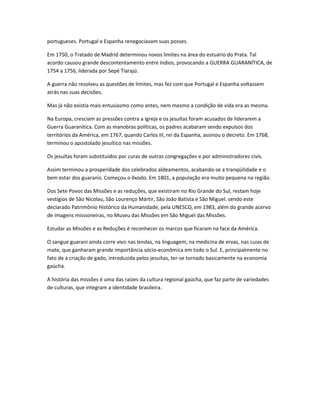 portugueses. Portugal e Espanha renegociavam suas posses.
Em 1750, o Tratado de Madrid determinou novos limites na área do estuário do Prata. Tal
acordo causou grande descontentamento entre índios, provocando a GUERRA GUARANÍTICA, de
1754 a 1756, liderada por Sepé Tiarajú.
A guerra não resolveu as questões de limites, mas fez com que Portugal e Espanha voltassem
atrás nas suas decisões.
Mas já não existia mais entusiasmo como antes, nem mesmo a condição de vida era as mesma.
Na Europa, cresciam as pressões contra a igreja e os jesuítas foram acusados de liderarem a
Guerra Guaranítica. Com as manobras políticas, os padres acabaram sendo expulsos dos
territórios da América, em 1767, quando Carlos III, rei da Espanha, assinou o decreto. Em 1768,
terminou o apostolado jesuítico nas missões.
Os jesuítas foram substituídos por curas de outras congregações e por administradores civis.
Assim terminou a prosperidade dos celebrados aldeamentos, acabando-se a tranqüilidade e o
bem estar dos guaranis. Começou o êxodo. Em 1801, a população era muito pequena na região.
Dos Sete Povos das Missões e as reduções, que existiram no Rio Grande do Sul, restam hoje
vestígios de São Nicolau, São Lourenço Mártir, São João Batista e São Miguel. sendo este
declarado Patrimônio Histórico da Humanidade, pela UNESCO, em 1983, além do grande acervo
de imagens missioneiras, no Museu das Missões em São Miguel das Missões.
Estudar as Missões e as Reduções é reconhecer os marcos que ficaram na face da América.
O sangue guarani ainda corre vivo nas lendas, na linguagem, na medicina de ervas, nas cuias de
mate, que ganharam grande importância sócio-econômica em todo o Sul. E, principalmente no
fato de a criação de gado, introduzida pelos jesuítas, ter-se tornado basicamente na economia
gaúcha.
A história das missões é uma das raízes da cultura regional gaúcha, que faz parte de variedades
de culturas, que integram a identidade brasileira.
 