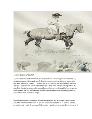 A origem da palavra "Gaúcho"
As pessoas normais costumam fazer uma só vez ao ano as comemorações de aniversário. Eu,
por apaixonado ou exótico, pedi que ela deixasse eu comemorar mensalmente o aniversário
dela; e ela permitiu. A cada dia 21, quando saio do escritório ao final do expediente, passo no
açougue e pego uma boa costela e passo no súper e trago umas cervejas para a geladeira. A
reunião se faz na churrasqueira do meu galpão simbólico, num canto do pátio. Se o tempo está
ruim, pode ser que não apareça quase ninguém. Se a noite está linda, preparamos o espírito
para receber maior número de amigos.
Ninguém é convidado formalmente; mas basta que alguém seja relacionado com nossa casa
para estar informalmente avisado de que será bem-vindo nas noites de 21. Os mais curiosos
perguntam qual a razão de ter-se escolhido esse dia e qual o motivo da reunião. Desconverso. E
 