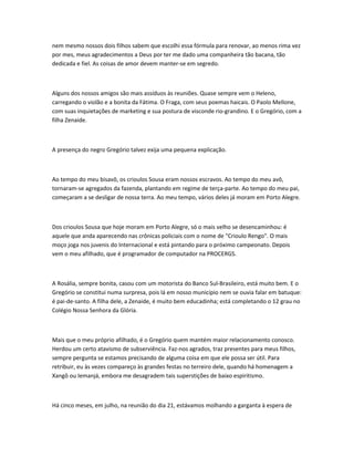 nem mesmo nossos dois filhos sabem que escolhi essa fórmula para renovar, ao menos rima vez
por mes, meus agradecimentos a Deus por ter me dado uma companheira tão bacana, tão
dedicada e fiel. As coisas de amor devem manter-se em segredo.
Alguns dos nossos amigos são mais assíduos às reuniões. Quase sempre vem o Heleno,
carregando o violão e a bonita da Fátima. O Fraga, com seus poemas haicais. O Paolo Mellone,
com suas inquietações de marketing e sua postura de visconde rio-grandino. E o Gregório, com a
filha Zenaide.
A presença do negro Gregório talvez exija uma pequena explicação.
Ao tempo do meu bisavô, os crioulos Sousa eram nossos escravos. Ao tempo do meu avô,
tornaram-se agregados da fazenda, plantando em regime de terça-parte. Ao tempo do meu pai,
começaram a se desligar de nossa terra. Ao meu tempo, vários deles já moram em Porto Alegre.
Dos crioulos Sousa que hoje moram em Porto Alegre, só o mais velho se desencaminhou: é
aquele que anda aparecendo nas crônicas policiais com o nome de "Crioulo Rengo". O mais
moço joga nos juvenis do Internacional e está pintando para o próximo campeonato. Depois
vem o meu afilhado, que é programador de computador na PROCERGS.
A Rosália, sempre bonita, casou com um motorista do Banco Sul-Brasileiro, está muito bem. E o
Gregório se constitui numa surpresa, pois lá em nosso município nem se ouvia falar em batuque:
é pai-de-santo. A filha dele, a Zenaide, é muito bem educadinha; está completando o 12 grau no
Colégio Nossa Senhora da Glória.
Mais que o meu próprio afilhado, é o Gregório quem mantém maior relacionamento conosco.
Herdou um certo atavismo de subserviência. Faz-nos agrados, traz presentes para meus filhos,
sempre pergunta se estamos precisando de alguma coisa em que ele possa ser útil. Para
retribuir, eu às vezes compareço às grandes festas no terreiro dele, quando há homenagem a
Xangô ou Iemanjá, embora me desagradem tais superstições de baixo espiritismo.
Há cinco meses, em julho, na reunião do dia 21, estávamos molhando a garganta à espera de
 