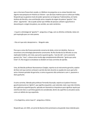 que o churrasco ficasse bem assado, e o Mellone me perguntou se eu estava fazendo mais
alguma nova pesquisa em História ou Folclore - que são duas matérias que eu cultivo por hobby.
Respondi que eu gostaria muito de poder apresentar ao Congresso Tradicionalista, em Santo
Antônio da Patrulha, uma contribuição séria a respeito da origem da palavra "gaúcho". Pois
afinal - argumentei - não se pode aceitar que milhões de pessoas cultivem o gauchismo e
desconheçam a origem da palavra, seu sentido, seu valor semântico.
- E qual é a etimologia de "gaúcho"? - perguntou o Fraga, com os olhinhos cintilando, talvez em
pré-inspiração para um novo poema.
- Pois aí é que está. decepcionei-o. - Ninguém sabe.
Para que a coisa não ficasse parecendo conversa de doido, entrei em detalhes. Nunca se
encontrara uma etimologia plenamente convincente. No Rio Grande do Sul difundiu-se uma
explicação lendária, sem nexo, que junta o guarani guahu, "uivo do cão", com o pronome
guarani che, "meu", e dessa soma resulta algo completamente diferente: "gente que canta
triste" (?). No Uruguai os estudiosos se dividem em duas correntes de opinião.
Uma, do falecido professor Buenaventura Caviglio, reporta-se ao instrumento garrocha, espécie
de foice com que outrora cortavam o jarrete dos bois durante as caçadas de couro; garrucho
seria o homem portador de garrocha; e como os guaranis não conheciam o som rr, passaram a
dizer guahucho.
A outra corrente, liderada pelo professor Fernando Assunção, reporta-se à palavra francesa
gauche (pronuncie-se "gôche"), que significa esquerdo e, por extensão, tudo o que não é direito;
daí o galicismo espanhol gaucho, aplicado em Geometria e Arquitetura para significar aquilo que
está fora de nível; e o primitivo gaúcho era considerado, dentro da superfície ou do plano social,
como um defeito da raça espanhola.
- E na Argentina, como é que é? - perguntou a Fátima.
Respondi que, em 1925, um jornal de Buenos Aires promovera uma grande mesa-redonda para
 