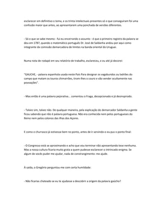 esclarecer em definitivo o tema, e os trinta intelectuais presentes só o que conseguiram foi uma
confusão maior que antes, ao apresentarem uma ponchada de versões diferentes.
- Só o que se sabe mesmo - fui eu encerrando o assunto - é que o primeiro registro da palavra se
deu em 1787, quando o matemático português Dr. José de Saldanha andou por aqui como
integrante da comissão demarcadora de limites na banda oriental do Uruguai.
Numa nota de rodapé em seu relatório de trabalho, esclareceu, e eu até já decorei:
"GAUCHE, - palavra espanhola usada neste País Para designar os vagabundos ou ladrões do
campo que matam os touros chimarrões, tiram-lhes o couro e vão vender ocultamente nas
povoações".
- Mas então é uma palavra pejorativa... comentou o Fraga, decepcionado e já desinspirado.
- Talvez sim, talvez não. De qualquer maneira, pela explicação do demarcador Saldanha a gente
ficou sabendo que não é palavra portuguesa. Não era conhecida nem pelos portugueses do
Reino nem pelos colonos das ilhas dos Açores.
E como o churrasco já estivesse bem no ponto, antes de ir servindo-o eu pus o ponto final:
- O Congresso está se aproximando e acho que vou terminar não apresentando tese nenhuma.
Mas a nossa cultura ficaria muito grata a quem pudesse esclarecer o intrincado enigma. Se
algum de vocês puder me ajudar, nada de constrangimento: me ajude.
À saída, o Gregório perguntou-me com certa humildade:
- Não ficarias chateado se eu te ajudasse a descobrir a origem da palavra gaúcho?
 