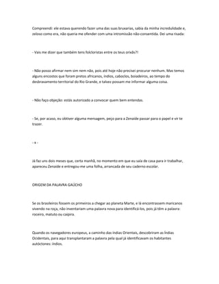 Compreendi: ele estava querendo fazer uma das suas bruxarias, sabia da minha incredulidade e,
zeloso como era, não queria me ofender com uma intromissão não-consentida. Dei uma risada:
- Vais me dizer que também tens folcloristas entre os teus orixãs?!
- Não posso afirmar nem sim nem não, pois até hoje não precisei procurar nenhum. Mas temos
alguns encostos que foram pretos africanos, índios, caboclos, boiadeiros, ao tempo do
desbravamento territorial do Rio Grande, e talvez possam me informar alguma coisa.
- Não faço objeção: estás autorizado a convocar quem bem entendas.
- Se, por acaso, eu obtiver alguma mensagem, peço para a Zenaide passar para o papel e vir te
trazer.
- x -
Já faz uns dois meses que, certa manhã, no momento em que eu saía de casa para ir trabalhar,
apareceu Zenaide e entregou-me uma folha, arrancada de seu caderno escolar.
ORIGEM DA PALAVRA GAÚCHO
Se os brasileiros fossem os primeiros a chegar ao planeta Marte, e lá encontrassem maricanos
vivendo na roça, não inventariam uma palavra nova para identificá-los, pois já têm a palavra:
roceiro, matuto ou caipira.
Quando os navegadores europeus, a caminho das índias Orientais, descobriram as Índias
Ocidentais, para aqui transplantaram a palavra pela qual já identificavam os habitantes
autóctones: índios.
 