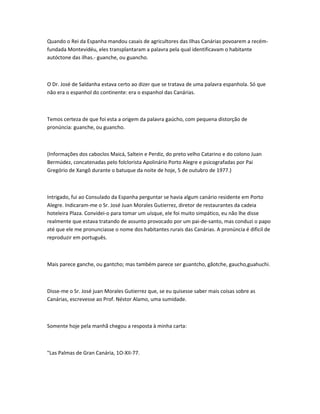 Quando o Rei da Espanha mandou casais de agricultores das Ilhas Canárias povoarem a recém-
fundada Montevidéu, eles transplantaram a palavra pela qual identificavam o habitante
autóctone das ilhas.- guanche, ou guancho.
O Dr. José de Saldanha estava certo ao dizer que se tratava de uma palavra espanhola. Só que
não era o espanhol do continente: era o espanhol das Canárias.
Temos certeza de que foi esta a origem da palavra gaúcho, com pequena distorção de
pronúncia: guanche, ou guancho.
(Informações dos caboclos Maicá, Saltein e Perdiz, do preto velho Catarino e do colono Juan
Bermúdez, concatenadas pelo folclorista Apolinário Porto Alegre e psicografadas por Pai
Gregório de Xangô durante o batuque da noite de hoje, 5 de outubro de 1977.)
Intrigado, fui ao Consulado da Espanha perguntar se havia algum canário residente em Porto
Alegre. Indicaram-me o Sr. José Juan Morales Gutierrez, diretor de restaurantes da cadeia
hoteleira Plaza. Convidei-o para tomar um uísque, ele foi muito simpático, eu não lhe disse
realmente que estava tratando de assunto provocado por um pai-de-santo, mas conduzi o papo
até que ele me pronunciasse o nome dos habitantes rurais das Canárias. A pronúncia é dificil de
reproduzir em português.
Mais parece ganche, ou gantcho; mas também parece ser guantcho, gãotche, gaucho,guahuchi.
Disse-me o Sr. José juan Morales Gutierrez que, se eu quisesse saber mais coisas sobre as
Canárias, escrevesse ao Prof. Néstor Alamo, uma sumidade.
Somente hoje pela manhã chegou a resposta à minha carta:
"Las Palmas de Gran Canária, 1O-XII-77.
 