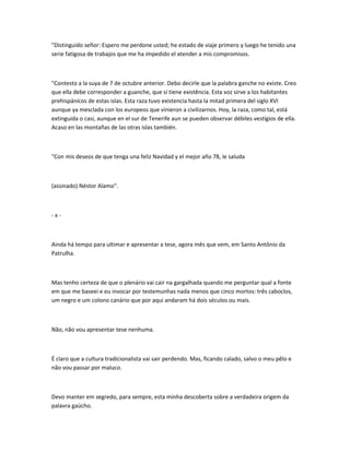 "Distinguido señor: Espero me perdone usted; he estado de viaje primero y luego he tenido una
serie fatigosa de trabajos que me ha impedido el atender a mis compromisos.
"Contesto a la suya de 7 de octubre anterior. Debo decirle que la palabra ganche no existe. Creo
que ella debe corresponder a guanche, que sí tiene existência. Esta voz sirve a los habitantes
prehispánicos de estas islas. Esta raza tuvo existencia hasta la mitad primera del siglo XVI
aunque ya mesclada con los europeos que vinieron a civilizarnos. Hoy, la raza, como tal, está
extinguida o casi, aunque en el sur de Tenerife aun se pueden observar débiles vestígios de ella.
Acaso en las montañas de las otras islas también.
"Con mis deseos de que tenga una feliz Navidad y el mejor año 78, le saluda
(assinado) Néstor Alamo".
- x -
Ainda há tempo para ultimar e apresentar a tese, agora mês que vem, em Santo Antônio da
Patrulha.
Mas tenho certeza de que o plenário vai cair na gargalhada quando me perguntar qual a fonte
em que me baseei e eu invocar por testemunhas nada menos que cinco mortos: três caboclos,
um negro e um colono canário que por aqui andaram há dois séculos ou mais.
Não, não vou apresentar tese nenhuma.
É claro que a cultura tradicionalista vai sair perdendo. Mas, ficando calado, salvo o meu pêlo e
não vou passar por maluco.
Devo manter em segredo, para sempre, esta minha descoberta sobre a verdadeira origem da
palavra gaúcho.
 