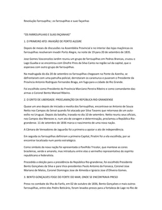 Revolução Farroupilha;: os farroupilhas e suas façanhas
“OS FARROUPILHAS E SUAS FAÇANHAS”
1. O PRIMEIRO ATO: INVASÃO DE PORTO ALEGRE
Depois de meses de discussões na Assembléia Provincial e no interior das lojas maçônicas os
farroupilhas resolveram invadir Porto Alegre, na noite de 19 para 20 de setembro de 1835.
Jose Gomes Vasconcelos Jardim reuniu um grupo de farroupilhas em Pedras Brancas, cruzou o
Lago Guaíba e se encontrou com Onofre Pires da Silva Canto na região sul da capital, que o
esperava com outro grupo de farroupilhas.
Na madrugada do dia 20 de setembro os farroupilhas chegavam na Ponte da Azenha, se
defrontaram com uma patrulha policial, derrotaram os caramurus e puseram o Presidente da
Província Antonio Rodrigues Fernandes Braga, em fuga para a cidade de Rio Grande.
Foi escolhido como Presidente da Província Marciano Pereira Ribeiro e como comandante-das-
armas o Coronel Bento Manoel Ribeiro.
2. O GRITO DE LIBERDADE: PROCLAMAÇÃO DA REPÚBLICA RIO-GRANDENSE
Quase um ano depois de iniciada a revolta dos farroupilhas, encontrava-se Antonio de Souza
Netto nos Campos do Seival quando foi atacado por Silva Tavares que retornava de um auto-
exílio no Uruguai. Depois da batalha, travada no dia 10 de setembro. Netto reuniu seus oficiais,
nos Campos dos Menezes e, num ato de coragem e determinação, proclamou a República Rio-
grandense. 11 de setembro de 1836 marca o nascimento de uma nova nação.
A Câmara de Vereadores de Jaguarão foi a primeira a apoiar o ato de independência.
Em seguida os farroupilhas definiram a primeira Capital, Piratini foi a vila escolhida, por se
encontrar localizada num ponto estratégico.
Como símbolo da nova nação foi apresentada o Pavilhão Tricolor, que manteve as cores
brasileiras, verde e amarelo, mas introduziu entre elas o vermelho representativo do espírito
republicano e federalista.
Procedida a eleição para a presidência da República Rio-grandense, foi escolhido Presidente
Bento Gonçalves da Silva e para Vice-presidentes Paulo Antonio da Fonseca, Coronel Jose
Mariano de Matos, Coronel Domingos Jose de Almeida e Ignácio Jose d’Oliveira Gomes.
3. BENTO GONÇALVES FOGE DO FORTE DO MAR, ONDE SE ENCONTRAVA PRESO
Preso no combate da Ilha do Fanfa, em 02 de outubro de 1836, Bento Gonçalves e mais outros
farroupilhas, entre eles Pedro Boticário, foram levados presos para a fortaleza de Lage no Rio de
 