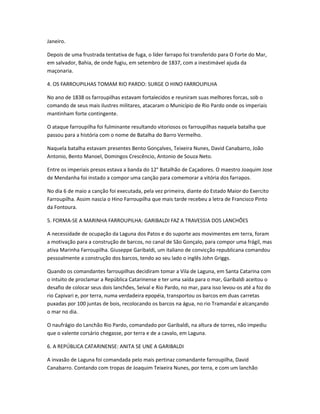 Janeiro.
Depois de uma frustrada tentativa de fuga, o líder farrapo foi transferido para O Forte do Mar,
em salvador, Bahia, de onde fugiu, em setembro de 1837, com a inestimável ajuda da
maçonaria.
4. OS FARROUPILHAS TOMAM RIO PARDO: SURGE O HINO FARROUPILHA
No ano de 1838 os farroupilhas estavam fortalecidos e reuniram suas melhores forcas, sob o
comando de seus mais ilustres militares, atacaram o Município de Rio Pardo onde os imperiais
mantinham forte contingente.
O ataque farroupilha foi fulminante resultando vitoriosos os farroupilhas naquela batalha que
passou para a história com o nome de Batalha do Barro Vermelho.
Naquela batalha estavam presentes Bento Gonçalves, Teixeira Nunes, David Canabarro, João
Antonio, Bento Manoel, Domingos Crescêncio, Antonio de Souza Neto.
Entre os imperiais presos estava a banda do 12° Batalhão de Caçadores. O maestro Joaquim Jose
de Mendanha foi instado a compor uma canção para comemorar a vitória dos farrapos.
No dia 6 de maio a canção foi executada, pela vez primeira, diante do Estado Maior do Exercito
Farroupilha. Assim nascia o Hino Farroupilha que mais tarde recebeu a letra de Francisco Pinto
da Fontoura.
5. FORMA-SE A MARINHA FARROUPILHA: GARIBALDI FAZ A TRAVESSIA DOS LANCHÕES
A necessidade de ocupação da Laguna dos Patos e do suporte aos movimentes em terra, foram
a motivação para a construção de barcos, no canal de São Gonçalo, para compor uma frágil, mas
ativa Marinha Farroupilha. Giuseppe Garibaldi, um italiano de convicção republicana comandou
pessoalmente a construção dos barcos, tendo ao seu lado o inglês John Griggs.
Quando os comandantes farroupilhas decidiram tomar a Vila de Laguna, em Santa Catarina com
o intuito de proclamar a República Catarinense e ter uma saída para o mar, Garibaldi aceitou o
desafio de colocar seus dois lanchões, Seival e Rio Pardo, no mar, para isso levou-os até a foz do
rio Capivari e, por terra, numa verdadeira epopéia, transportou os barcos em duas carretas
puxadas por 100 juntas de bois, recolocando os barcos na água, no rio Tramandaí e alcançando
o mar no dia.
O naufrágio do Lanchão Rio Pardo, comandado por Garibaldi, na altura de torres, não impediu
que o valente corsário chegasse, por terra e de a cavalo, em Laguna.
6. A REPÚBLICA CATARINENSE: ANITA SE UNE A GARIBALDI
A invasão de Laguna foi comandada pelo mais pertinaz comandante farroupilha, David
Canabarro. Contando com tropas de Joaquim Teixeira Nunes, por terra, e com um lanchão
 