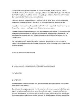 Os artífices do acordo foram Jose Gomes de Vasconcelos Jardim, Bento Gonçalves, Antonio
Vicente da Fontoura, Padre Francisco das Chagas, cabendo a David Canabarro, que comandava o
Exército Farroupilha e a Luiz Alves de Lima e Silva, o Duque de Caxias, Presidente da Província e
Comandante do Exército Imperial, assinar o tratado.
Canabarro reuniu os comandantes, nos Campos de Ponche Verde, Município de Dom Pedrito,
para decidir sobre a proposta de Caxias. A ata foi assinada no dia 28 de fevereiro de 1845.
Instalado na mesma região, o Duque da Caxias foi informado a respeito da decisão favorável dos
farroupilhas e assinou a pacificação no dia 01 de março do mesmo ano.
Chega ao fim a mais longa e dura revolução já ocorrida em terras brasileiras. Os farroupilhas não
tiveram êxito na implantação da República, mas plantaram as sementes que germinaram e se
transformaram realidade anos mais tarde quando o Brasil deixou de ser um Império para ser
uma República.
Nos anos seguintes à Revolução Farroupilha estavam os farrapos e os caramurus unidos no
mesmo Exército Brasileiro lutando contra as ameaças dos paises vizinhos, primeiro a Argentina e
depois o Paraguai.
Origem do Movimento Tradicionalista
1ª RONDA CRIOULA -- UM MARCO NA HISTÓRIA DO TRADICIONALISMO
ANTECEDENTES
1. PANORAMA
Houve época em que quase ninguém mais pensava em tradições rio-grandenses! Procurava-se
destruir o que era "velharia".
Quase tudo andava esparso, perdido, vivendo precariamente em um ou outro rincão. Salvava-se
alguma coisa da poesia Taveira Júnior; as Lendas de Simões Lopes e os escritos do Partenon
Literário; fatos escassos do Instituto Histórico; lembranças dos hábitos campestres revividos por
Cezimbra Jacques; referências aos "Clubes Gaúchos" do passado, parcos escritores regionalistas
 