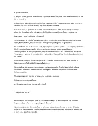 e quase mais nada.
A Brigada Militar, porém, reverenciava a figura de Bento Gonçalves junto ao Monumento ao dia
20 de setembro.
A ordem geral dos maiores centros do País, irradiadores da "moda", era mudar para "melhor",
imitar o que vinha de além-mar ou seguir os "moldes" dos EUA.
Para as "novas", o "pólo irradiador" do nosso padrão "made in USA" valia-se do cinema, do
disco, dos livros best-seller, de revistas, de histórias em quadrinhos, Super-Homens, etc.
Era o norte - americanismo a todo vapor!
Generalizavam-se "modas" que pouco tinham a ver com os nossos hábitos, nossa maneira de
vestir, forma de falar, nossas músicas e com a psicologia da gente rio-grandense.
Na verdade em fins de década de 1940, o povo gaúcho, parecia ignorar o seu próprio patrimônio
histórico-cultural e estava algo alheio às coisas do passado nativo, acrescido pelo
amordaçamento de nosso vigor cívico, implantado pela ditadura do "Estado Novo" de Getúlio
Vargas, com a queima de nossa bandeira regional (1937) e proibição dos símbolos (brasão, hino)
do Estado.
Nem um futurologista poderia imaginar um CTG como célula social rural. Nem Piquete de
Laçadores, nem Rodeios de Danças ou Eqüestres.
Na verdade vestir-se como campesino era motivo de gozação. A própria sociedade urbana
interiorana hostilizava e menosprezava nossa gente do meio campestre chamando-a de
baicuera, caipira.
Nosso povo pastoril parecia ter esquecido suas raízes agrestes.
Estávamos numa encruzilhada.
A cultura rio-grandense lograria sobreviver?
2. ANGÚSTIA DE RAIZ
O que deveria ser feito pela geração gaúcha daquela época "bombardeada" por inúmeros
impactos sócio-cultural de um pós Segunda Guerra?
Queriam os jovens, o direito de fixar as coisas de raízes rio-grandenses, de preservá-las, de
valorizá-las, de projetá-las, sem insurgir-se contra o desenvolvimento, o progresso, a liberdade,
o bem-estar social e a evolução.
 
