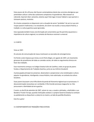 Estes jovens de 16 a 20 anos não ficaram contemplativos diante das correntes alienígenas que
pretendiam sufocar a alma dos autóctones campesinos rio-grandenses. Não estavam só
cobrando. Queriam dizer: presente, estamos aqui! Este lugar é nosso! Sabiam o que queriam e
tomavam postura, resolutos.
Os crioulos campestres se depararam com a situação de serem "proibidos" de sair às ruas com
roupas pastoris tradicionais, e os estudantes, de verem nas escolas a nossa própria história, a
tradição e a cultura gaúchas quase ignoradas.
Esta rapaziada também trazia uma formação pré-universitária que lhe permitia equacionar a
importância da cultura regional, no contexto da literatura nacional e universal.
3. O GRITO
Vivia-se 1947.
Os veículos de comunicação de massa mostravam-se saturados de estrangeirismos.
Foi frente a este impasse que iniciou-se em Porto Alegre, em agosto de 1947, um movimento
ginasiano de proselitismo de todas as camadas sociais, de todos os seguimentos étnicos em
favor das tradições.
Esse movimento começou no Colégio Estadual Júlio de Castilhos, onde um grupo de jovens
fundou o Departamento de Tradições Gaúchas, junto ao seu Grêmio Estudantil.
A preocupação principal era preservar, desenvolver e proporcionar uma revitalização à cultura
popular rio-grandense, interligando a nossa História, mais valorizada, no contexto da cultura
brasileira.
Esses jovens buscavam uma trilha diante da perda da fisionomia regional que se processava. A
descaracterização necessitava ser combatida. O Rio Grande precisava reagauchar-se. Eles
procuravam a identidade da terra gaúcha.
E assim, no dia 05 de setembro de 1947, saíram às ruas, a cavalo e pilchados, a desfraldar a sua
Bandeira Tricolor Farrapa, quando instituições estatais e o próprio Governo Estadual se omitiam
ou palidamente se dispunham a colocá-la no mastro, ao lado do pavilhão Brasileiro.
Este foi o grito!
4. O DEPARTAMENTO DE TRADIÇÕES FINCA ESTEIOS
 