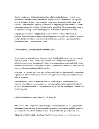 O então estudante do Colégio Júlio de Castilhos, João Carlos Paixão Côrtes, reunindo com a
diretoria do Grêmio Estudantil, apresenta um proposta de ação fundamentada nos seguintes
itens: a) Realização de bailes gauchescos com concursos de danças e trajes; hora de arte; b)
Concurso Literário de prosa e poesia; c) Publicação de artigos no jornal do "Julinho"; d) Palestra
culturais por intelectuais gaúchos; e) Ronda Gaúcha; assembléia; f) Provas campeiras, concurso
de laço e boleadeira; g) Concurso de fotografias e de desenho; h) Biblioteca e discoteca.
Surge o Departamento de Tradições Gaúchas, assim definido na época: "destinava-se a
estimular o desenvolvimento, por meio de reuniões culturais, sociais e recreativas, da belíssima
tradição de nossos heróis do passado, incentivando a nossa juventude a que eleve sempre, e
cada vez mais alto, a chama do amor à pátria".
5. RONDA CRIOULA, ORIGEM DA SEMANA FARROUPILHA
Dentre os itens programados pelo Departamento de Tradições Gaúchas, um mereceu especial
atenção, à época: a "Ronda Gaúcha" logo popularizada e consagrada pela gauchada,
definitivamente, como a "Ronda Crioula". Assim desenvolveu-se intensa atividade de 7 a 20 de
setembro, unindo política e festivamente da data da Independência do Brasil ao dia do início das
comemorações alusivas a Revolução Farroupilha.
A partir de 1947, e ainda por longos anos, os Centros de Tradições Gaúchas que foram surgindo,
organizavam, individualmente, suas Rondas Crioulas, porém de forma desordenada e com uma
duração de 13 dias.
Somente em 11/12/1964, através da Lei no 4.850, o Presidente da Assembléia Estadual,
Francisco Solano Borges, sancionava a lei que oficializava a Semana Farroupilha no Rio Grande
do Sul - a ser comemorada de 14 a 20 de setembro de cada ano, em homenagem à memória do
Herói Farroupilha.
6. LIGA DE DEFESA NACIONAL E O PIQUETE DA TRADIÇÃO
O Rio Grande estava em grandes preparativos para a Semana da Pátria, de 1947, coordenada
pela Liga de Defesa Nacional. Seriam prestadas homenagens póstumas aos soldados brasileiros
que perderam a vida lutando na Itália, durante a 2ª Guerra Mundial que acabara em 1945.
O Departamento de Tradições Gaúchas do "Julinho" queria associar-se às homenagens aos
 