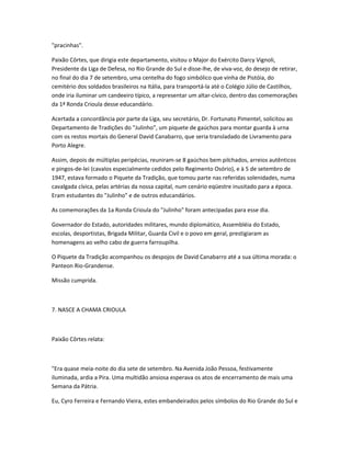 "pracinhas".
Paixão Côrtes, que dirigia este departamento, visitou o Major do Exército Darcy Vignoli,
Presidente da Liga de Defesa, no Rio Grande do Sul e disse-lhe, de viva-voz, do desejo de retirar,
no final do dia 7 de setembro, uma centelha do fogo simbólico que vinha de Pistóia, do
cemitério dos soldados brasileiros na Itália, para transportá-la até o Colégio Júlio de Castilhos,
onde iria iluminar um candeeiro típico, a representar um altar-cívico, dentro das comemorações
da 1ª Ronda Crioula desse educandário.
Acertada a concordância por parte da Liga, seu secretário, Dr. Fortunato Pimentel, solicitou ao
Departamento de Tradições do "Julinho", um piquete de gaúchos para montar guarda à urna
com os restos mortais do General David Canabarro, que seria transladado de Livramento para
Porto Alegre.
Assim, depois de múltiplas peripécias, reuniram-se 8 gaúchos bem pilchados, arreios autênticos
e pingos-de-lei (cavalos especialmente cedidos pelo Regimento Osório), e à 5 de setembro de
1947, estava formado o Piquete da Tradição, que tomou parte nas referidas solenidades, numa
cavalgada cívica, pelas artérias da nossa capital, num cenário eqüestre inusitado para a época.
Eram estudantes do "Julinho" e de outros educandários.
As comemorações da 1a Ronda Crioula do "Julinho" foram antecipadas para esse dia.
Governador do Estado, autoridades militares, mundo diplomático, Assembléia do Estado,
escolas, desportistas, Brigada Militar, Guarda Civil e o povo em geral, prestigiaram as
homenagens ao velho cabo de guerra farroupilha.
O Piquete da Tradição acompanhou os despojos de David Canabarro até a sua última morada: o
Panteon Rio-Grandense.
Missão cumprida.
7. NASCE A CHAMA CRIOULA
Paixão Côrtes relata:
"Era quase meia-noite do dia sete de setembro. Na Avenida João Pessoa, festivamente
iluminada, ardia a Pira. Uma multidão ansiosa esperava os atos de encerramento de mais uma
Semana da Pátria.
Eu, Cyro Ferreira e Fernando Vieira, estes embandeirados pelos símbolos do Rio Grande do Sul e
 