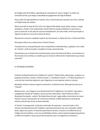 do Colégio Júlio de Castilhos, aguardávamos montados em nossos "pingos" as ordens da
Comissão Central, que dirigia a solenidade de apagamento do Fogo Simbólico.
Pouco antes do Fogo da Pátria ser extinto, veio o comunicado para assomar-me à Pira, subindo
um frágil escada de madeira.
Minha ascensão ao topo da Pira se fez com alguma dificuldade, já que botas, esporas, mango,
boleadeira, chiripá e mais improvisado archote (feito de estopa embebida em querosene e
preso à ponta de um de cabo de vassoura) atrapalhavam, de certo modo, minha locomoção na
íngreme escada com cerca de 6 metros de altura.
Mas persisti e alcancei o pedestal superior do monumento. E, diante de mim, a Chama da Pátria.
Num gesto solene meu, estava acesa a Chama Crioula!
Transportamo-la, acompanhada de meus companheiros embandeirados, a galopito, até o salão
do "Julinho", onde foi acender o Candeeiro Crioulo, pioneiramente.
Pela primeira vez na história dos acontecimentos cívicos da Semana da Pátria, isso acontecia no
Rio Grande do Sul: brilhava a centelha que iria iluminar o Movimento Tradicionalista que estava
nascendo."
8. ATIVIDADES DA RONDA
O diretor do Departamento de Tradições do "Julinho", Paixão Côrtes, desenvolve, na época, um
programa intensivo, criando a "Chama Crioula", o "Candeeiro Crioulo", o "1º Baile Gauchesco" e
uma série de momentos eqüestres, que integrariam-se aos aspectos sociais e culturais.
Atividades artístico-culturais seguem-se durante a 1a Ronda Crioula. Muita gente junta-se ao
"Piquete".
Barbosa Lessa - que integrara-se ao Departamento de Tradições do "seu julinho", logo após a
cavalgada do Piquete da Tradição e que já escrevia sobre feitos e fatos históricos sobre a
Revolução Farroupilha - publica "No Subterrâneo da Laje"; pega violão e canta temas do nosso
folclore musical; está presente em momentos artísticos no Baile Gauchesco e participa de
eventos culturais que foram-se desenvolvendo.
O "juliano" Ivo Sanguinetti - profundo conhecedor do esperanto - assessora toda a infra-
estrutura do Departamento de Tradições e participa ativamente das suas realizações. Rubem
Xavier segue seus passos. O nascente poeta Glauco Saraiva, incorpora-se ao Movimento do
Colégio Júlio de Castilhos, e com sua sensibilidade artística, monta especial programa gauchesco
na Rádio Farroupilha e lança seus primeiros poemas, que o consagrariam na literatura
 