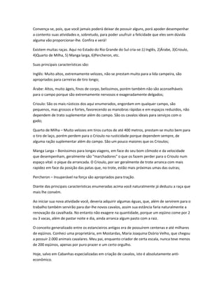 Convença-se, pois, que você jamais poderá deixar de possuir alguns, porá apoder desempenhar
a contento suas atividades e, sobretudo, para poder usufruir a felicidade que eles sem dúvida
alguma vão proporcionar-lhe. Confira e verá!
Existem muitas raças. Aqui no Estado do Rio Grande do Sul cria-se:1) Inglês, 2)Árabe, 3)Crioulo,
4)Quarto de Milha, 5) Manga larga, 6)Percheron, etc.
Suas principais características são:
Inglês: Muito altos, extremamente velozes, não se prestam muito para a lida campeira, são
apropriados para carreiras de tiro longo;
Árabe: Altos, muito ágeis, finos de corpo, belíssimos, porém também não são aconselháveis
para o campo porque são extremamente nervosos e exageradamente delgados;
Crioulo: São os mais rústicos dos aqui enumerados, engordam em qualquer campo, são
pequenos, mas grossos e fortes, favorecendo as manobras rápidas e em espaços reduzidos, não
dependem de trato suplementar além do campo. São os cavalos ideais para serviços com o
gado;
Quarto de Milha – Muito velozes em tiros curtos de até 400 metros, prestam-se muito bem para
o tiro de laço, porém perdem para o Crioulo na rusticidade porque dependem sempre, de
alguma ração suplementar além do campo. São um pouco maiores que os Crioulos;
Manga Larga – Boníssimos para longas viagens, em face do seu bom cômodo e da velocidade
que desempenham, geralmente são "marchadores" o que os fazem perder para o Crioulo num
espaço vital: o pique da arrancada. O Crioulo, por ser geralmente de trote arranca com mais
rapidez em face da posição das patas que, no trote, estão mais próximas umas das outras;
Percheron – Insuperável na força são apropriados para tração.
Diante das principais características enumeradas acima você naturalmente já deduziu a raça que
mais lhe convém.
Ao iniciar sua nova atividade você, deveria adquirir algumas éguas, que, além de servirem para o
trabalho também servirão para dar-lhe novos cavalos, assim sua estância faria naturalmente a
renovação da cavalhada. No entanto não exagere na quantidade, porque um eqüino come por 2
ou 3 vacas, além de pastar noite e dia, ainda arranca algum pasto com a raiz.
O conceito generalizado entre os estancieiros antigos era de possuírem centenas e até milhares
de eqüinos. Conheci uma proprietária, em Mostardas, Maria Joaquina Osório Velho, que chegou
a possuir 2.000 animais cavalares. Meu pai, enquanto criador de certa escala, nunca teve menos
de 200 eqüinos, apenas por puro prazer e um certo orgulho.
Hoje, salvo em Cabanhas especializadas em criação de cavalos, isto é absolutamente anti-
econômico.
 