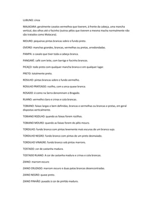 LUBUNO: cinza
MALACARA: geralmente cavalos vermelhos que tiverem, à frente da cabeça, uma mancha
vertical, dos olhos até o focinho (outros pêlos que tiverem a mesma macha normalmente não
são tratados como Malacara).
MOURO: pequenas pintas brancas sobre o fundo preto.
OVEIRO: manchas grandes, brancas, vermelhas ou pretas, arredondadas.
PAMPA: o cavalo que tiver toda a cabeça branca.
PANGARÉ: café com leite, com barriga e focinho brancos.
PICAÇO: todo preto com qualquer mancha branca e em qualquer lugar.
PRETO: totalmente preto.
ROSILHO: pintas brancas sobre o fundo vermelho.
ROSILHO PRATEADO: rozilho, com a anca quase branca.
ROSADO: é como na Serra denominam o Bragado.
RUANO: vermelho claro e crinas e cola brancas.
TOBIANO: faixas largas e bem definidas, brancas e vermelhas ou brancas e pretas, em geral
dispostas verticalmente.
TOBIANO ROZILHO: quando as faixas forem rozilhas.
TOBIANO MOURO: quando as faixas forem do pêlo mouro.
TORDILHO: fundo branco com pintas levemente mais escuras de um branco sujo.
TORDILHO NEGRO: fundo branco com pintas de um preto desmaiado.
TORDILHO VINAGRE: fundo branco sob pintas marrons.
TOSTADO: cor de castanha madura.
TOSTADO RUANO: A cor de castanha madura e crinas e cola brancas.
ZAINO: marrom escuro
ZAINO CRUZADO: marrom escuro e duas patas brancas desencontradas.
ZAINO NEGRO: quase preto.
ZAINO PINHÃO: puxado à cor de pinhão maduro.
 