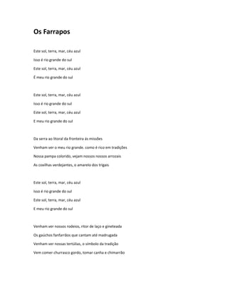 Os Farrapos
Este sol, terra, mar, céu azul
Isso é rio grande do sul
Este sol, terra, mar, céu azul
É meu rio grande do sul
Este sol, terra, mar, céu azul
Isso é rio grande do sul
Este sol, terra, mar, céu azul
E meu rio grande do sul
Da serra ao litoral da fronteira ás missões
Venham ver o meu rio grande. como é rico em tradições
Nossa pampa colorido, vejam nossos nossos arrozais
As coxilhas verdejantes, o amarelo dos trigais
Este sol, terra, mar, céu azul
Isso é rio grande do sul
Este sol, terra, mar, céu azul
E meu rio grande do sul
Venham ver nossos rodeios, ritor de laço e gineteada
Os gaúchos fanfarrãos que cantam até madrugada
Venham ver nossas tertúlias, o símbolo da tradição
Vem comer churrasco gordo, tomar canha e chimarrão
 