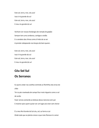 Este sol, terra, mar, céu azul
Isso é rio grande do sul
Este sol, terra, mar, céu azul
E meu rio grande do sul
Venham ver nossos fandangos de ramada de galpão
Sempre tem uma cordeona, cantigas e violão
E o saradeio das chinas como é lindo de se ver
A prenda rodopeando nos braços do bem querer.
Este sol, terra, mar, céu azul
Isso é rio grande do sul
Este sol, terra, mar, céu azul
E meu rio grande do sul
Céu Sol Sul
Os Serranos
Eu quero andar nas coxilhas sentindo as flechilhas das ervas do
chão
Ter os pés roseteado de campo ficar mais trigueiro como o sol
de verão
Fazer versos cantando as belezas dessa natureza sem par
E mostrar para quem quiser ver um lugar pra viver sem chorar
É o meu Rio Grande do Sul céu, sol, sul terra e cor
Onde tudo que se planta cresce o que mais floresce é o amor
 
