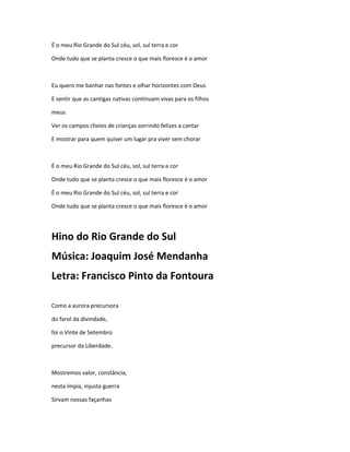 É o meu Rio Grande do Sul céu, sol, sul terra e cor
Onde tudo que se planta cresce o que mais floresce é o amor
Eu quero me banhar nas fontes e olhar horizontes com Deus
E sentir que as cantigas nativas continuam vivas para os filhos
meus
Ver os campos cheios de crianças sorrindo felizes a cantar
E mostrar para quem quiser um lugar pra viver sem chorar
É o meu Rio Grande do Sul céu, sol, sul terra e cor
Onde tudo que se planta cresce o que mais floresce é o amor
É o meu Rio Grande do Sul céu, sol, sul terra e cor
Onde tudo que se planta cresce o que mais floresce é o amor
Hino do Rio Grande do Sul
Música: Joaquim José Mendanha
Letra: Francisco Pinto da Fontoura
Como a aurora precursora
do farol da divindade,
foi o Vinte de Setembro
precursor da Liberdade.
Mostremos valor, constância,
nesta ímpia, injusta guerra
Sirvam nossas façanhas
 